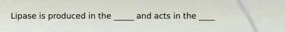 Lipase is produced in the _____ and acts in the ____