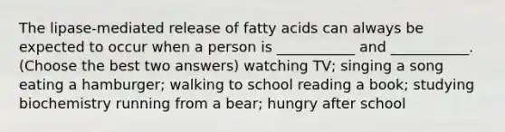 The lipase-mediated release of fatty acids can always be expected to occur when a person is ___________ and ___________. (Choose the best two answers) watching TV; singing a song eating a hamburger; walking to school reading a book; studying biochemistry running from a bear; hungry after school