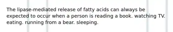 The lipase-mediated release of fatty acids can always be expected to occur when a person is reading a book. watching TV. eating. running from a bear. sleeping.