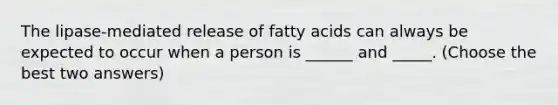 The lipase-mediated release of fatty acids can always be expected to occur when a person is ______ and _____. (Choose the best two answers)