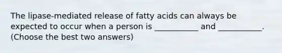 The lipase-mediated release of fatty acids can always be expected to occur when a person is ___________ and ___________. (Choose the best two answers)