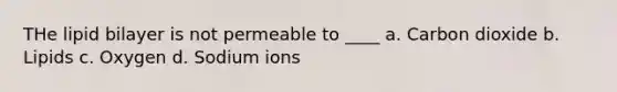 THe lipid bilayer is not permeable to ____ a. Carbon dioxide b. Lipids c. Oxygen d. Sodium ions