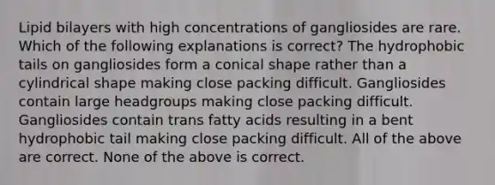 Lipid bilayers with high concentrations of gangliosides are rare. Which of the following explanations is correct? The hydrophobic tails on gangliosides form a conical shape rather than a cylindrical shape making close packing difficult. Gangliosides contain large headgroups making close packing difficult. Gangliosides contain trans fatty acids resulting in a bent hydrophobic tail making close packing difficult. All of the above are correct. None of the above is correct.