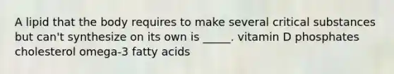 A lipid that the body requires to make several critical substances but can't synthesize on its own is _____. vitamin D phosphates cholesterol omega-3 fatty acids