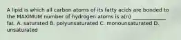 A lipid is which all carbon atoms of its fatty acids are bonded to the MAXIMUM number of hydrogen atoms is a(n) _____________ fat. A. saturated B. polyunsaturated C. monounsaturated D. unsaturated