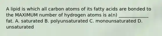 A lipid is which all carbon atoms of its fatty acids are bonded to the MAXIMUM number of hydrogen atoms is a(n) _____________ fat. A. saturated B. polyunsaturated C. monounsaturated D. unsaturated