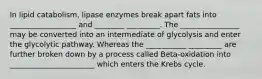 In lipid catabolism, lipase enzymes break apart fats into __________________ and ________ _________. The ________________ may be converted into an intermediate of glycolysis and enter the glycolytic pathway. Whereas the ___________ _________ are further broken down by a process called Beta-oxidation into _______________________ which enters the Krebs cycle.