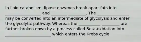 In lipid catabolism, lipase enzymes break apart fats into __________________ and ________ _________. The ________________ may be converted into an intermediate of glycolysis and enter the glycolytic pathway. Whereas the ___________ _________ are further broken down by a process called Beta-oxidation into _______________________ which enters the Krebs cycle.