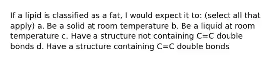 If a lipid is classified as a fat, I would expect it to: (select all that apply) a. Be a solid at room temperature b. Be a liquid at room temperature c. Have a structure not containing C=C double bonds d. Have a structure containing C=C double bonds