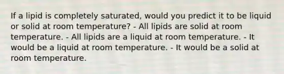 If a lipid is completely saturated, would you predict it to be liquid or solid at room temperature? - All lipids are solid at room temperature. - All lipids are a liquid at room temperature. - It would be a liquid at room temperature. - It would be a solid at room temperature.