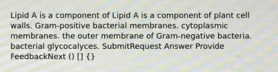 Lipid A is a component of Lipid A is a component of plant cell walls. Gram-positive bacterial membranes. cytoplasmic membranes. the outer membrane of Gram-negative bacteria. bacterial glycocalyces. SubmitRequest Answer Provide FeedbackNext () [] {}