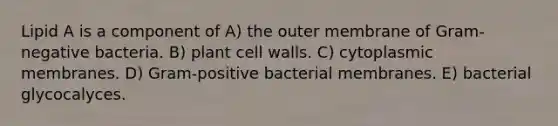 Lipid A is a component of A) the outer membrane of Gram-negative bacteria. B) plant cell walls. C) cytoplasmic membranes. D) Gram-positive bacterial membranes. E) bacterial glycocalyces.