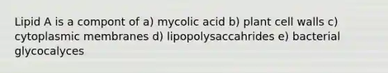 Lipid A is a compont of a) mycolic acid b) plant cell walls c) cytoplasmic membranes d) lipopolysaccahrides e) bacterial glycocalyces