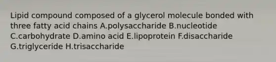 Lipid compound composed of a glycerol molecule bonded with three fatty acid chains A.polysaccharide B.nucleotide C.carbohydrate D.amino acid E.lipoprotein F.disaccharide G.triglyceride H.trisaccharide