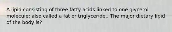 A lipid consisting of three fatty acids linked to one glycerol molecule; also called a fat or triglyceride., The major dietary lipid of the body is?