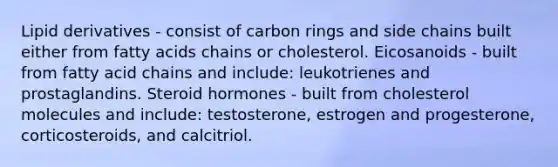 Lipid derivatives - consist of carbon rings and side chains built either from fatty acids chains or cholesterol. Eicosanoids - built from fatty acid chains and include: leukotrienes and prostaglandins. Steroid hormones - built from cholesterol molecules and include: testosterone, estrogen and progesterone, corticosteroids, and calcitriol.