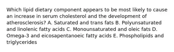 Which lipid dietary component appears to be most likely to cause an increase in serum cholesterol and the development of atherosclerosis? A. Saturated and trans fats B. Polyunsaturated and linolenic fatty acids C. Monounsaturated and oleic fats D. Omega-3 and eicosapentanoeic fatty acids E. Phospholipids and triglycerides