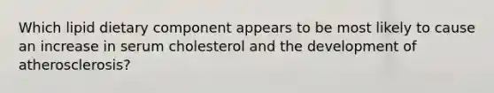 Which lipid dietary component appears to be most likely to cause an increase in serum cholesterol and the development of atherosclerosis?