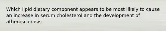 Which lipid dietary component appears to be most likely to cause an increase in serum cholesterol and the development of atherosclerosis