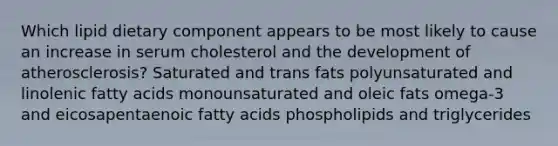 Which lipid dietary component appears to be most likely to cause an increase in serum cholesterol and the development of atherosclerosis? Saturated and trans fats polyunsaturated and linolenic fatty acids monounsaturated and oleic fats omega-3 and eicosapentaenoic fatty acids phospholipids and triglycerides