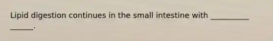 Lipid digestion continues in the small intestine with __________ ______.