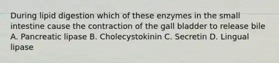 During lipid digestion which of these enzymes in the small intestine cause the contraction of the gall bladder to release bile A. Pancreatic lipase B. Cholecystokinin C. Secretin D. Lingual lipase