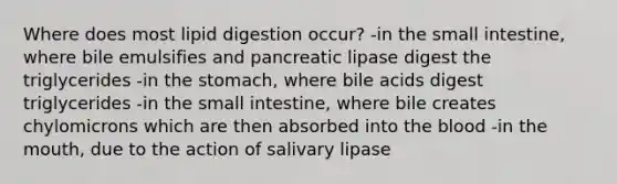 Where does most lipid digestion occur? -in the small intestine, where bile emulsifies and pancreatic lipase digest the triglycerides -in the stomach, where bile acids digest triglycerides -in the small intestine, where bile creates chylomicrons which are then absorbed into the blood -in the mouth, due to the action of salivary lipase