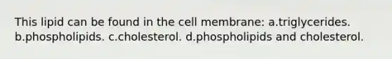 This lipid can be found in the cell membrane: a.triglycerides. b.phospholipids. c.cholesterol. d.phospholipids and cholesterol.