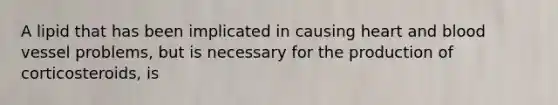 A lipid that has been implicated in causing heart and blood vessel problems, but is necessary for the production of corticosteroids, is