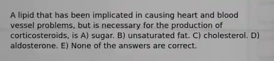 A lipid that has been implicated in causing heart and blood vessel problems, but is necessary for the production of corticosteroids, is A) sugar. B) unsaturated fat. C) cholesterol. D) aldosterone. E) None of the answers are correct.