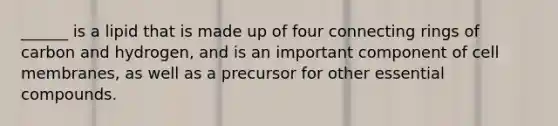 ______ is a lipid that is made up of four connecting rings of carbon and hydrogen, and is an important component of cell membranes, as well as a precursor for other essential compounds.
