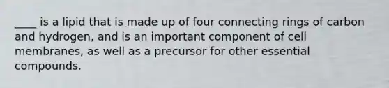 ____ is a lipid that is made up of four connecting rings of carbon and hydrogen, and is an important component of cell membranes, as well as a precursor for other essential compounds.