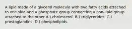 A lipid made of a glycerol molecule with two fatty acids attached to one side and a phosphate group connecting a non-lipid group attached to the other A.) cholesterol. B.) triglycerides. C.) prostaglandins. D.) phospholipids.