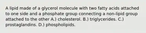 A lipid made of a glycerol molecule with two fatty acids attached to one side and a phosphate group connecting a non-lipid group attached to the other A.) cholesterol. B.) triglycerides. C.) prostaglandins. D.) phospholipids.