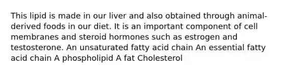 This lipid is made in our liver and also obtained through animal-derived foods in our diet. It is an important component of cell membranes and steroid hormones such as estrogen and testosterone. An unsaturated fatty acid chain An essential fatty acid chain A phospholipid A fat Cholesterol