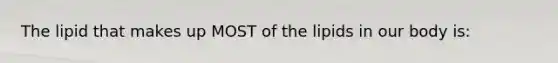 The lipid that makes up MOST of the lipids in our body is: