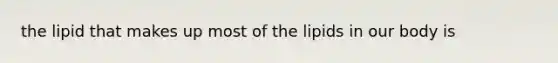 the lipid that makes up most of the lipids in our body is