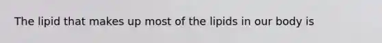 The lipid that makes up most of the lipids in our body is