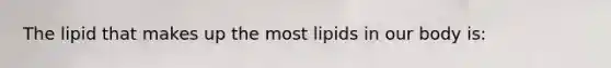 The lipid that makes up the most lipids in our body is: