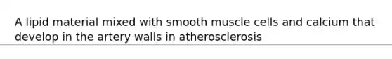 A lipid material mixed with smooth muscle cells and calcium that develop in the artery walls in atherosclerosis