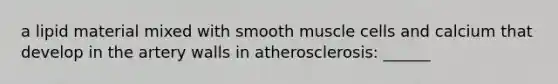 a lipid material mixed with smooth muscle cells and calcium that develop in the artery walls in atherosclerosis: ______