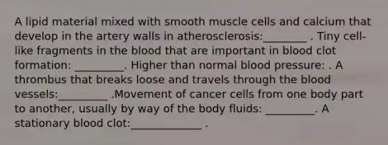 A lipid material mixed with smooth muscle cells and calcium that develop in the artery walls in atherosclerosis:________ . Tiny cell-like fragments in the blood that are important in blood clot formation: _________. Higher than normal blood pressure: . A thrombus that breaks loose and travels through the blood vessels:_________ .Movement of cancer cells from one body part to another, usually by way of the body fluids: _________. A stationary blood clot:_____________ .