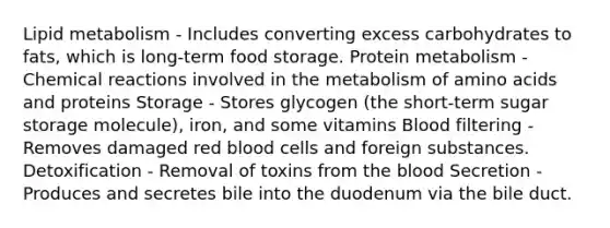 Lipid metabolism - Includes converting excess carbohydrates to fats, which is long-term food storage. Protein metabolism - Chemical reactions involved in the metabolism of amino acids and proteins Storage - Stores glycogen (the short-term sugar storage molecule), iron, and some vitamins Blood filtering - Removes damaged red blood cells and foreign substances. Detoxification - Removal of toxins from the blood Secretion - Produces and secretes bile into the duodenum via the bile duct.