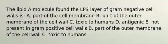 The lipid A molecule found the LPS layer of gram negative cell walls is: A. part of the cell membrane B. part of the outer membrane of the cell wall C. toxic to humans D. antigenic E. not present in gram positive cell walls B. part of the outer membrane of the cell wall C. toxic to humans