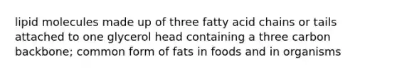 lipid molecules made up of three fatty acid chains or tails attached to one glycerol head containing a three carbon backbone; common form of fats in foods and in organisms