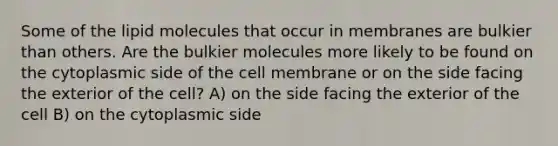 Some of the lipid molecules that occur in membranes are bulkier than others. Are the bulkier molecules more likely to be found on the cytoplasmic side of the cell membrane or on the side facing the exterior of the cell? A) on the side facing the exterior of the cell B) on the cytoplasmic side