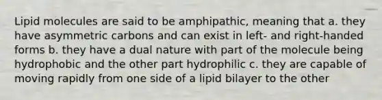 Lipid molecules are said to be amphipathic, meaning that a. they have asymmetric carbons and can exist in left- and right-handed forms b. they have a dual nature with part of the molecule being hydrophobic and the other part hydrophilic c. they are capable of moving rapidly from one side of a lipid bilayer to the other