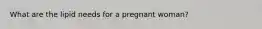 What are the lipid needs for a pregnant woman?