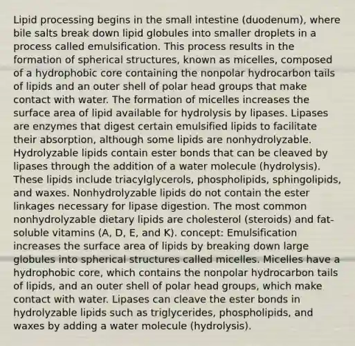 Lipid processing begins in <a href='https://www.questionai.com/knowledge/kt623fh5xn-the-small-intestine' class='anchor-knowledge'>the small intestine</a> (duodenum), where bile salts break down lipid globules into smaller droplets in a process called emulsification. This process results in the formation of spherical structures, known as micelles, composed of a hydrophobic core containing the nonpolar hydrocarbon tails of lipids and an outer shell of polar head groups that make contact with water. The formation of micelles increases the <a href='https://www.questionai.com/knowledge/kEtsSAPENL-surface-area' class='anchor-knowledge'>surface area</a> of lipid available for hydrolysis by lipases. Lipases are enzymes that digest certain emulsified lipids to facilitate their absorption, although some lipids are nonhydrolyzable. Hydrolyzable lipids contain ester bonds that can be cleaved by lipases through the addition of a water molecule (hydrolysis). These lipids include triacylglycerols, phospholipids, sphingolipids, and waxes. Nonhydrolyzable lipids do not contain the ester linkages necessary for lipase digestion. The most common nonhydrolyzable dietary lipids are cholesterol (steroids) and fat-soluble vitamins (A, D, E, and K). concept: Emulsification increases the surface area of lipids by breaking down large globules into spherical structures called micelles. Micelles have a hydrophobic core, which contains the nonpolar hydrocarbon tails of lipids, and an outer shell of polar head groups, which make contact with water. Lipases can cleave the ester bonds in hydrolyzable lipids such as triglycerides, phospholipids, and waxes by adding a water molecule (hydrolysis).