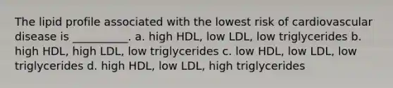 The lipid profile associated with the lowest risk of cardiovascular disease is __________. a. high HDL, low LDL, low triglycerides b. high HDL, high LDL, low triglycerides c. low HDL, low LDL, low triglycerides d. high HDL, low LDL, high triglycerides